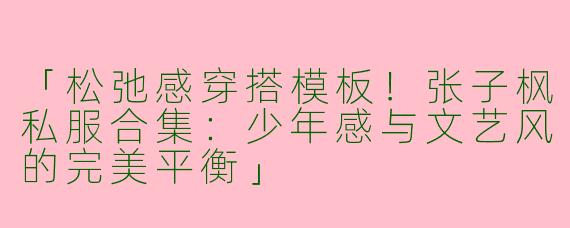 「松弛感穿搭模板！张子枫私服合集：少年感与文艺风的完美平衡」