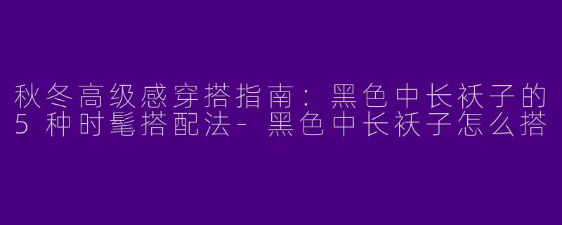 秋冬高级感穿搭指南：黑色中长袄子的5种时髦搭配法-黑色中长袄子怎么搭