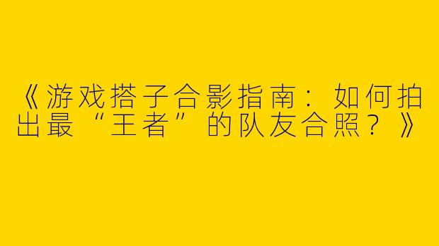 《游戏搭子合影指南：如何拍出最“王者”的队友合照？》