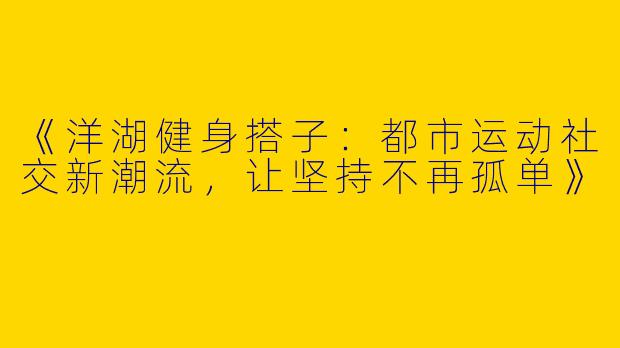《洋湖健身搭子：都市运动社交新潮流，让坚持不再孤单》