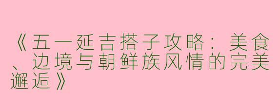 《五一延吉搭子攻略：美食、边境与朝鲜族风情的完美邂逅》