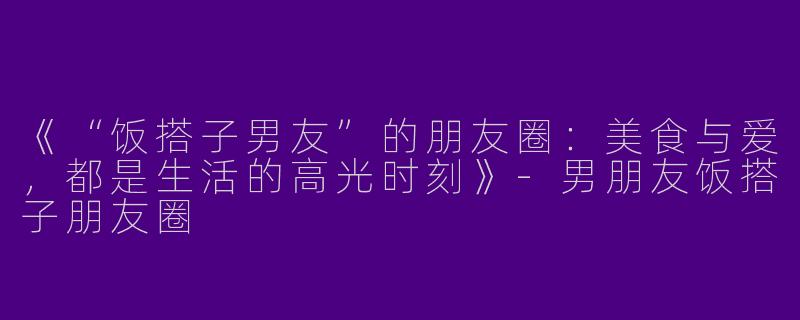 《“饭搭子男友”的朋友圈：美食与爱，都是生活的高光时刻》-男朋友饭搭子朋友圈