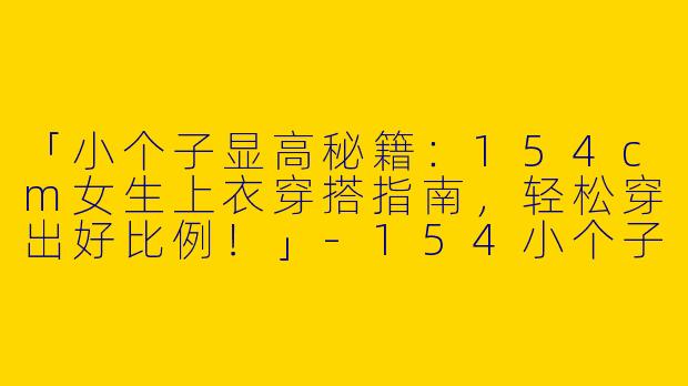 「小个子显高秘籍：154cm女生上衣穿搭指南，轻松穿出好比例！」-154小个子上衣穿搭