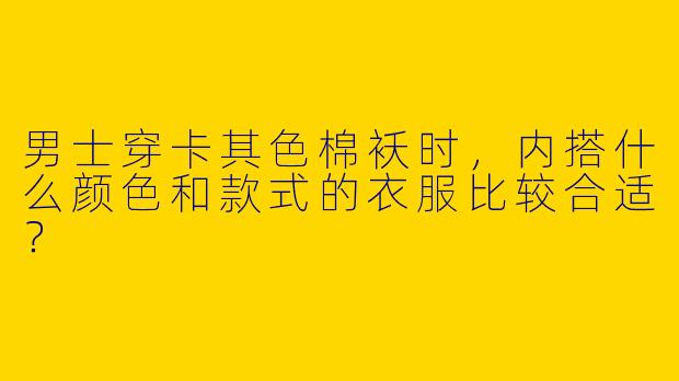 男士穿卡其色棉袄时，内搭什么颜色和款式的衣服比较合适？