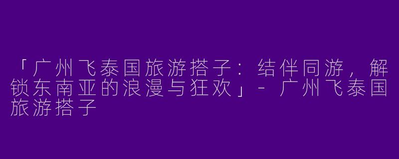 「广州飞泰国旅游搭子：结伴同游，解锁东南亚的浪漫与狂欢」-广州飞泰国旅游搭子
