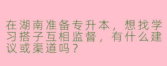 在湖南准备专升本，想找学习搭子互相监督，有什么建议或渠道吗？