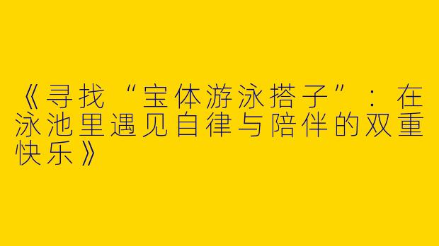 《寻找“宝体游泳搭子”：在泳池里遇见自律与陪伴的双重快乐》