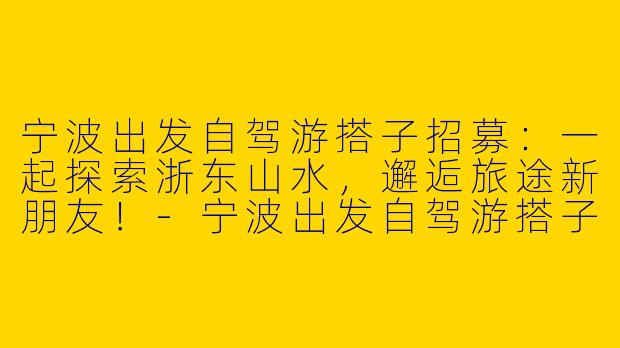 宁波出发自驾游搭子招募：一起探索浙东山水，邂逅旅途新朋友！-宁波出发自驾游搭子
