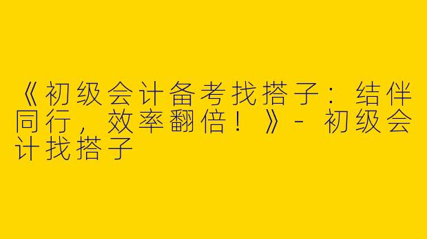 《初级会计备考找搭子：结伴同行，效率翻倍！》-初级会计找搭子
