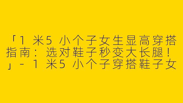 「1米5小个子女生显高穿搭指南：选对鞋子秒变大长腿！」-1米5小个子穿搭鞋子女