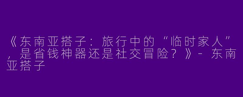 《东南亚搭子：旅行中的“临时家人”，是省钱神器还是社交冒险？》-东南亚搭子