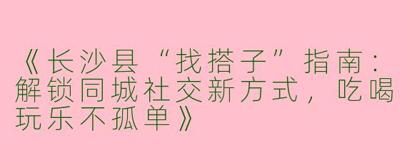 《长沙县“找搭子”指南：解锁同城社交新方式，吃喝玩乐不孤单》