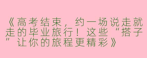 《高考结束，约一场说走就走的毕业旅行！这些“搭子”让你的旅程更精彩》