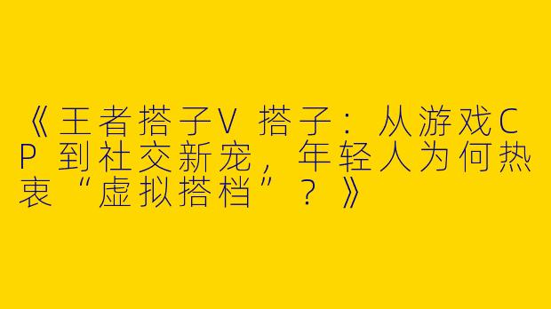 《王者搭子V搭子：从游戏CP到社交新宠，年轻人为何热衷“虚拟搭档”？》