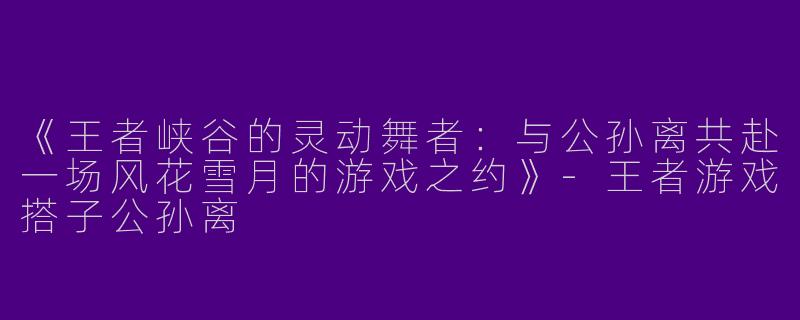 《王者峡谷的灵动舞者：与公孙离共赴一场风花雪月的游戏之约》-王者游戏搭子公孙离