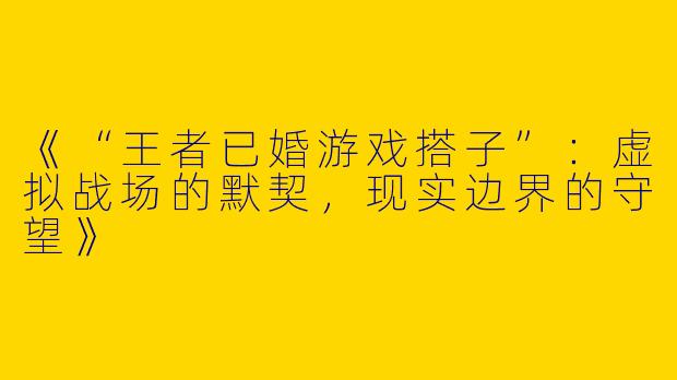 《“王者已婚游戏搭子”：虚拟战场的默契，现实边界的守望》