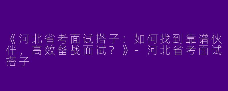 《河北省考面试搭子：如何找到靠谱伙伴，高效备战面试？》-河北省考面试搭子
