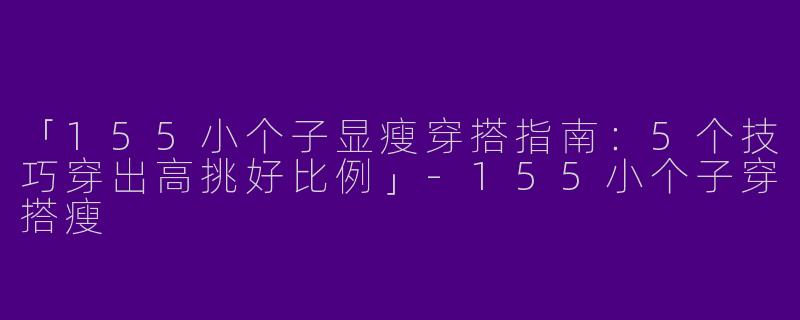 「155小个子显瘦穿搭指南：5个技巧穿出高挑好比例」-155小个子穿搭瘦