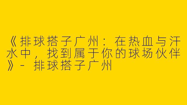 《排球搭子广州：在热血与汗水中，找到属于你的球场伙伴》-排球搭子广州