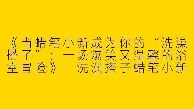 《当蜡笔小新成为你的“洗澡搭子”：一场爆笑又温馨的浴室冒险》-洗澡搭子蜡笔小新