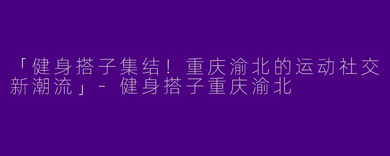 「健身搭子集结！重庆渝北的运动社交新潮流」-健身搭子重庆渝北