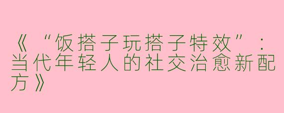 《“饭搭子玩搭子特效”：当代年轻人的社交治愈新配方》