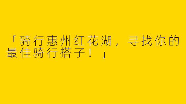 「骑行惠州红花湖，寻找你的最佳骑行搭子！」