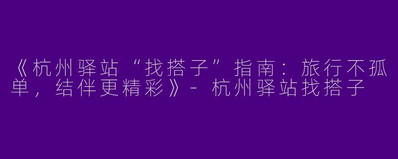 《杭州驿站“找搭子”指南：旅行不孤单，结伴更精彩》-杭州驿站找搭子