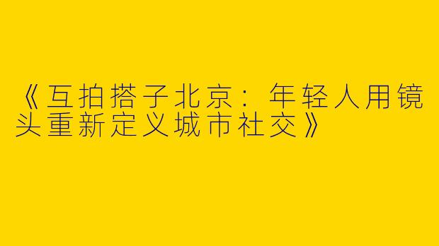 《互拍搭子北京：年轻人用镜头重新定义城市社交》