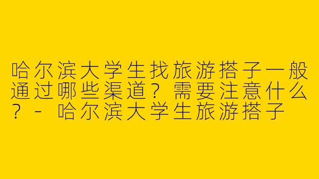 哈尔滨大学生找旅游搭子一般通过哪些渠道？需要注意什么？-哈尔滨大学生旅游搭子