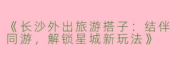 《长沙外出旅游搭子：结伴同游，解锁星城新玩法》