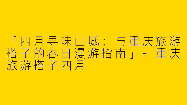 「四月寻味山城：与重庆旅游搭子的春日漫游指南」-重庆旅游搭子四月