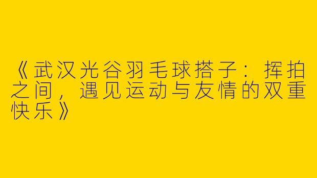 《武汉光谷羽毛球搭子：挥拍之间，遇见运动与友情的双重快乐》