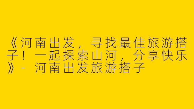 《河南出发，寻找最佳旅游搭子！一起探索山河，分享快乐》-河南出发旅游搭子