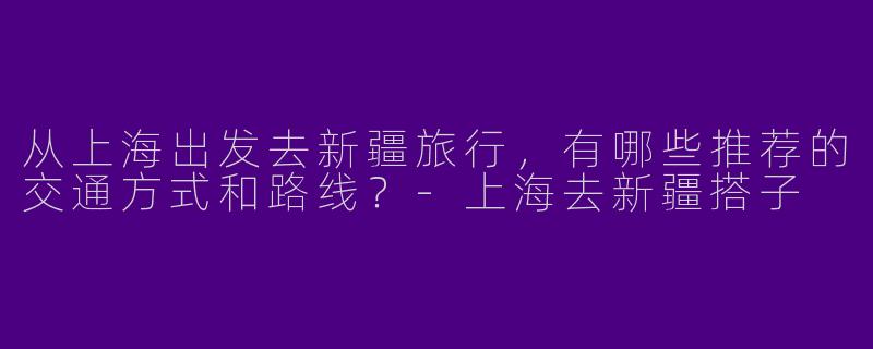 从上海出发去新疆旅行，有哪些推荐的交通方式和路线？
