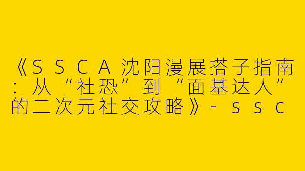 《SSCA沈阳漫展搭子指南：从“社恐”到“面基达人”的二次元社交攻略》-ssca沈阳漫展搭子