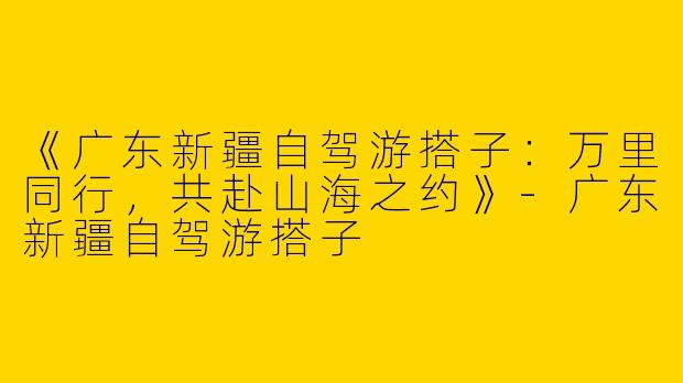 《广东新疆自驾游搭子：万里同行，共赴山海之约》-广东新疆自驾游搭子