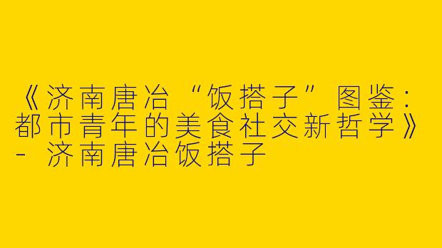 《济南唐冶“饭搭子”图鉴：都市青年的美食社交新哲学》-济南唐冶饭搭子