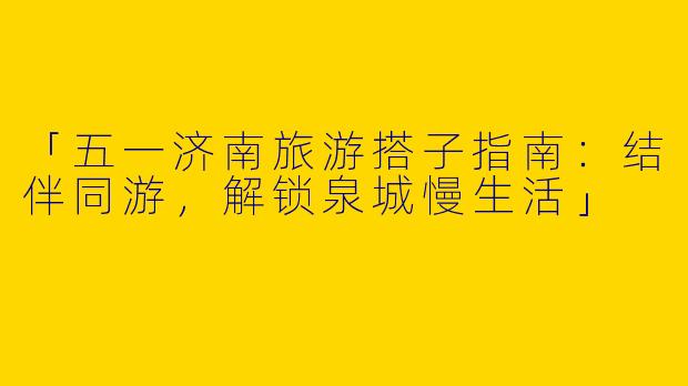 「五一济南旅游搭子指南：结伴同游，解锁泉城慢生活」