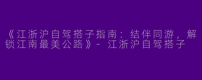 《江浙沪自驾搭子指南：结伴同游，解锁江南最美公路》-江浙沪自驾搭子