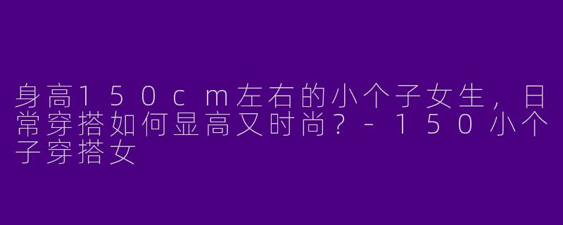 身高150cm左右的小个子女生，日常穿搭如何显高又时尚？