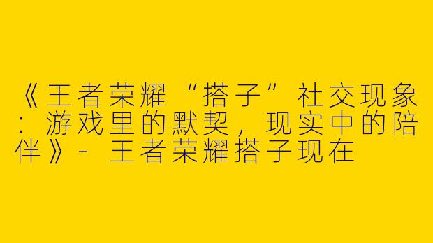 《王者荣耀“搭子”社交现象：游戏里的默契，现实中的陪伴》-王者荣耀搭子现在