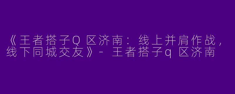 《王者搭子Q区济南：线上并肩作战，线下同城交友》-王者搭子q区济南