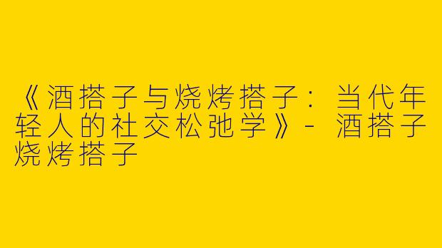 《酒搭子与烧烤搭子：当代年轻人的社交松弛学》-酒搭子烧烤搭子