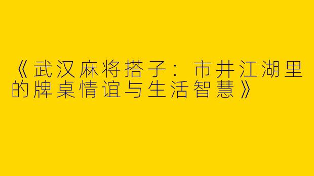《武汉麻将搭子：市井江湖里的牌桌情谊与生活智慧》