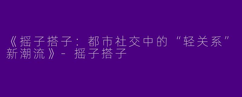 《摇子搭子：都市社交中的“轻关系”新潮流》-摇子搭子