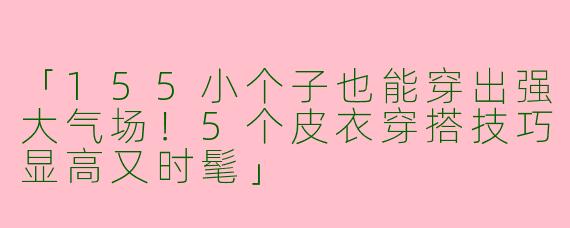 「155小个子也能穿出强大气场！5个皮衣穿搭技巧显高又时髦」