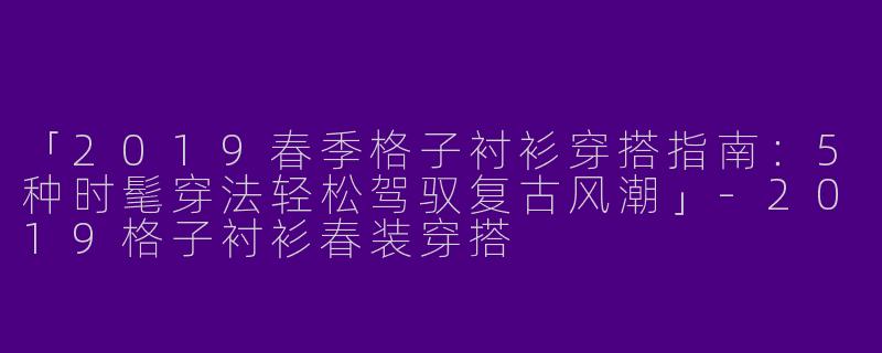 「2019春季格子衬衫穿搭指南：5种时髦穿法轻松驾驭复古风潮」-2019格子衬衫春装穿搭