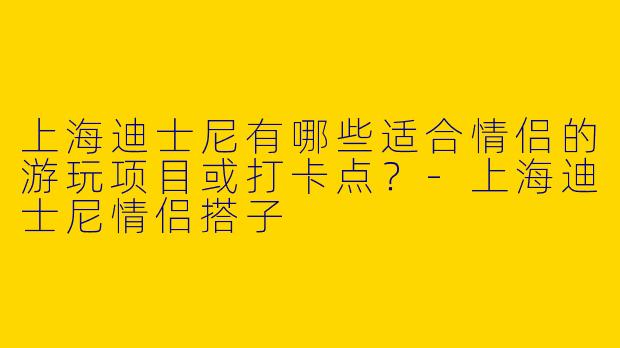 上海迪士尼有哪些适合情侣的游玩项目或打卡点？