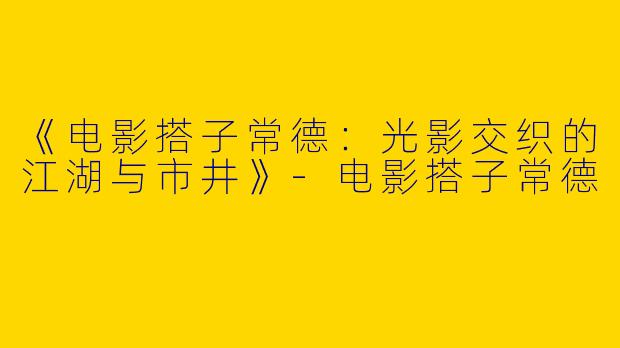 《电影搭子常德：光影交织的江湖与市井》-电影搭子常德